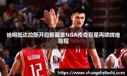 姚明抵达拉斯开启新篇章NBA传奇巨星再续辉煌旅程